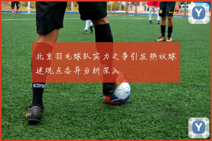 北京羽毛球队实力之争引发热议球迷观点各异分析深入