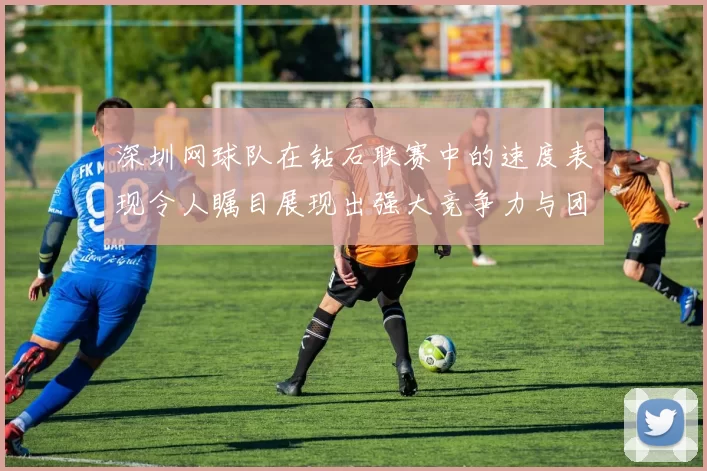 深圳网球队在钻石联赛中的速度表现令人瞩目展现出强大竞争力与团队协作能力