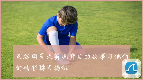 足球明星大解说背后的故事与他们的精彩瞬间揭秘