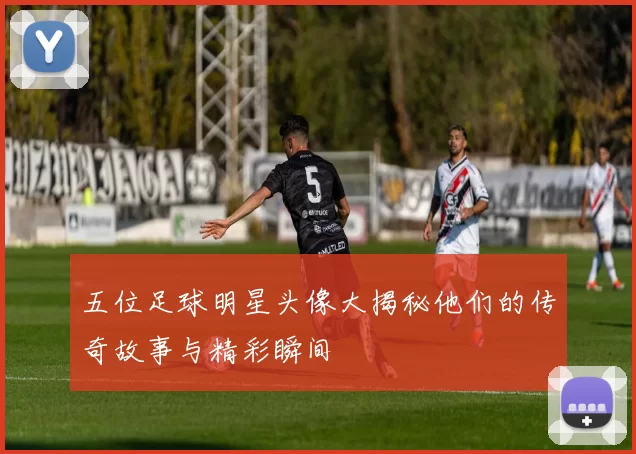五位足球明星头像大揭秘他们的传奇故事与精彩瞬间