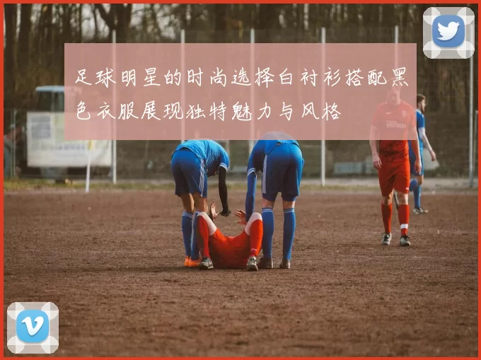 足球明星的时尚选择白衬衫搭配黑色衣服展现独特魅力与风格