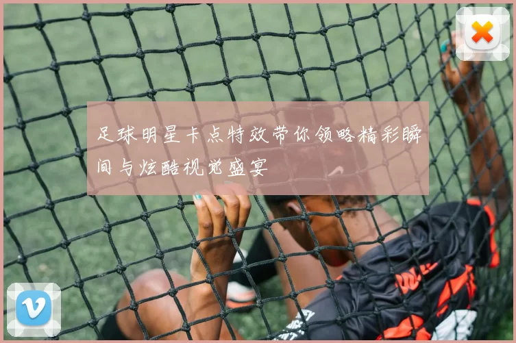 足球明星卡点特效带你领略精彩瞬间与炫酷视觉盛宴