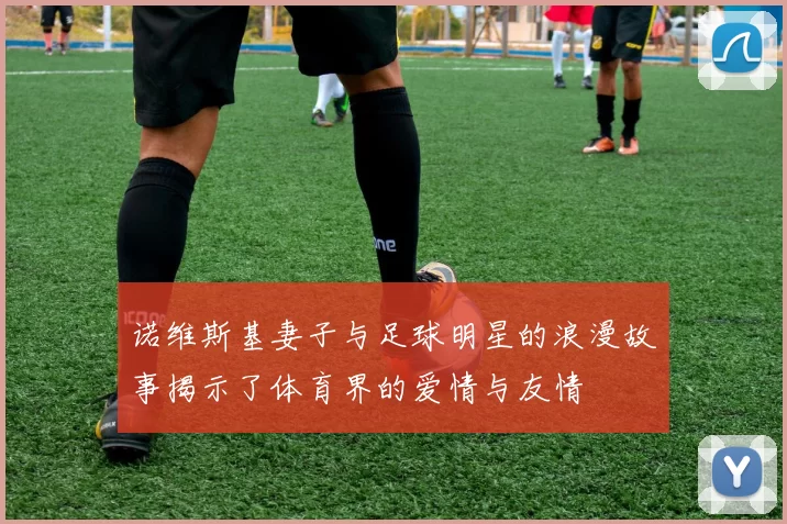 诺维斯基妻子与足球明星的浪漫故事揭示了体育界的爱情与友情