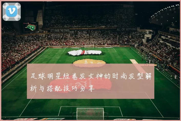 足球明星短卷发女神的时尚发型解析与搭配技巧分享
