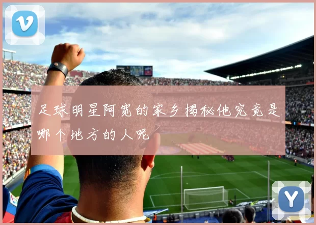 足球明星阿宽的家乡揭秘他究竟是哪个地方的人呢