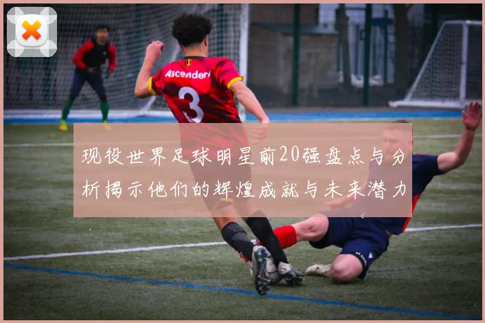 现役世界足球明星前20强盘点与分析揭示他们的辉煌成就与未来潜力