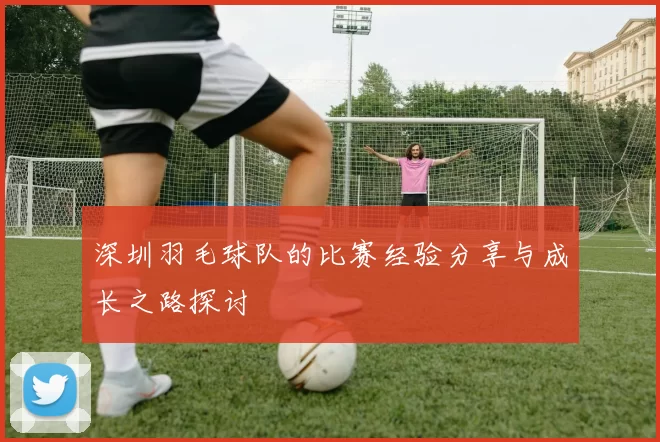 深圳羽毛球队的比赛经验分享与成长之路探讨