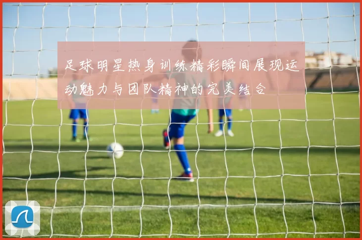 足球明星热身训练精彩瞬间展现运动魅力与团队精神的完美结合