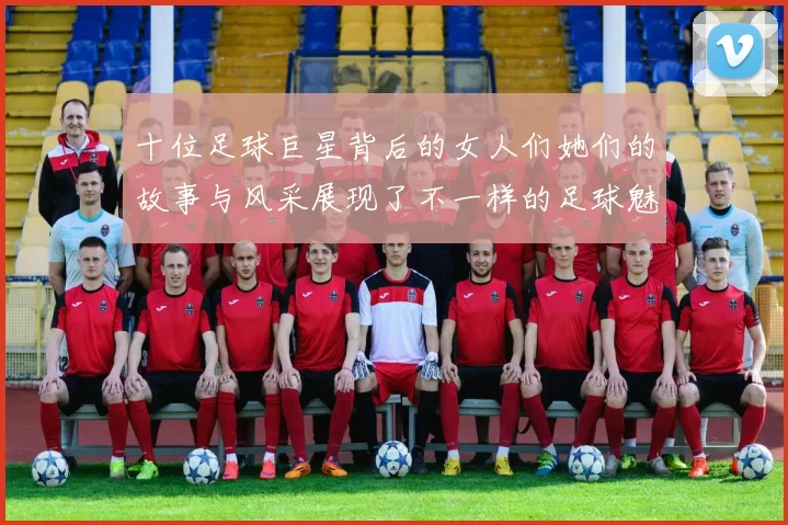 十位足球巨星背后的女人们她们的故事与风采展现了不一样的足球魅力