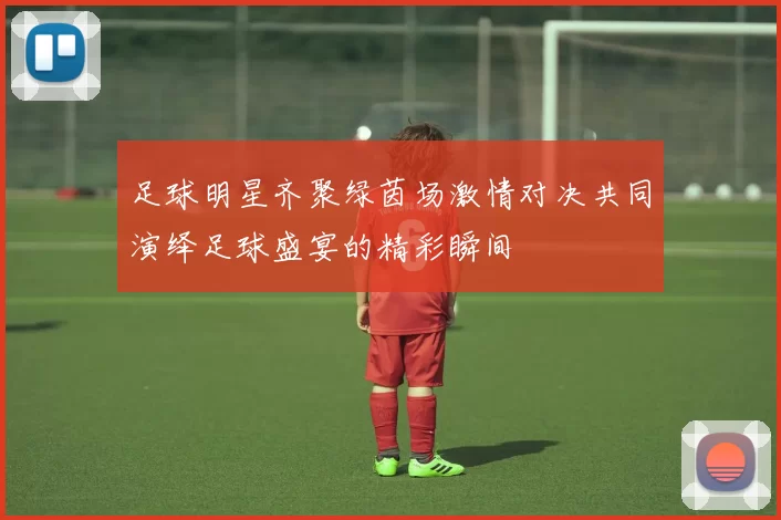 足球明星齐聚绿茵场激情对决共同演绎足球盛宴的精彩瞬间