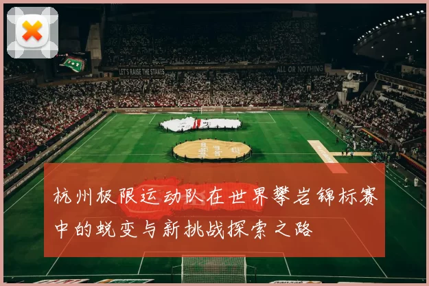 杭州极限运动队在世界攀岩锦标赛中的蜕变与新挑战探索之路
