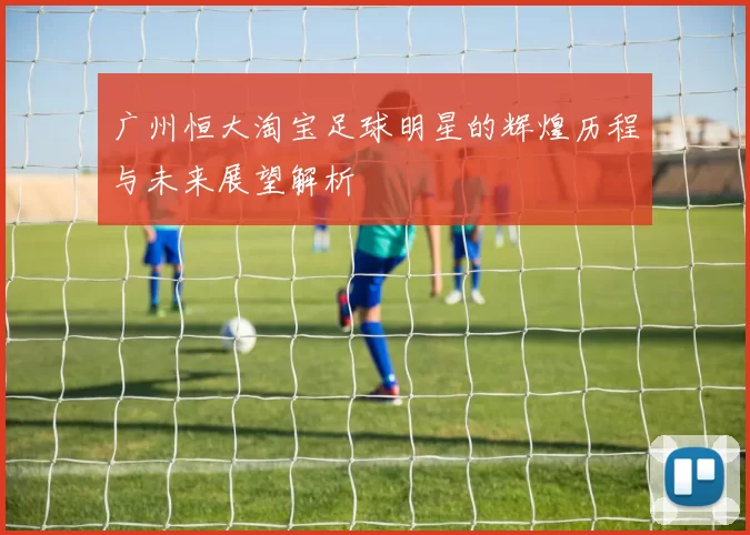 广州恒大淘宝足球明星的辉煌历程与未来展望解析