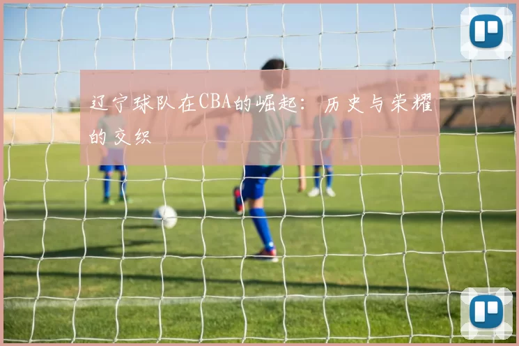 辽宁球队在CBA的崛起：历史与荣耀的交织