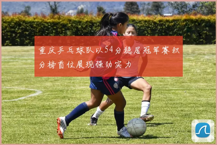 重庆乒乓球队以54分稳居冠军赛积分榜首位展现强劲实力