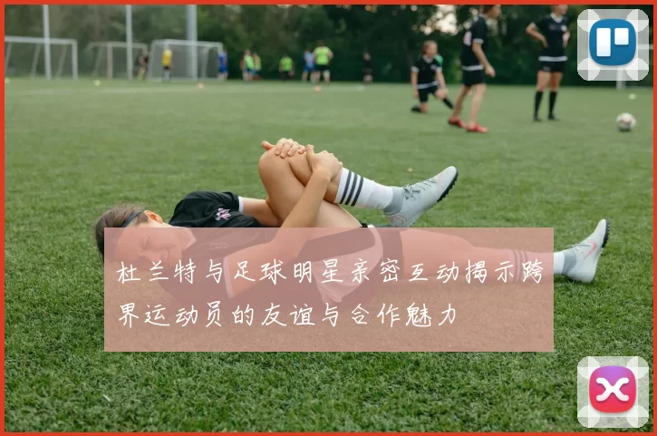 杜兰特与足球明星亲密互动揭示跨界运动员的友谊与合作魅力