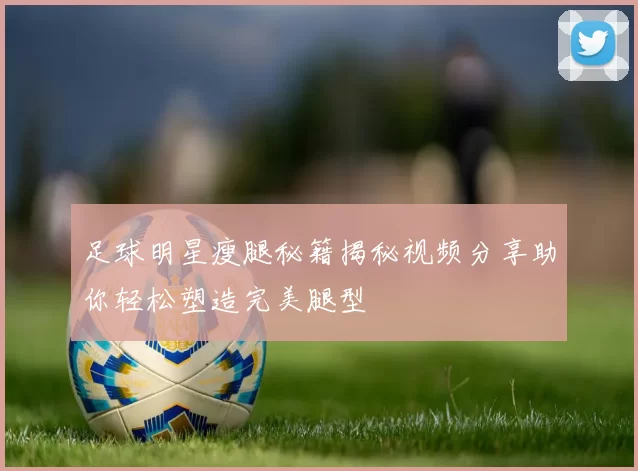 足球明星瘦腿秘籍揭秘视频分享助你轻松塑造完美腿型