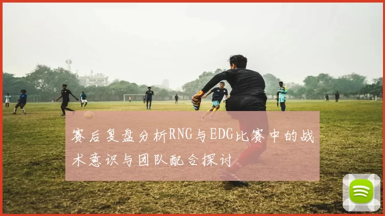 赛后复盘分析RNG与EDG比赛中的战术意识与团队配合探讨