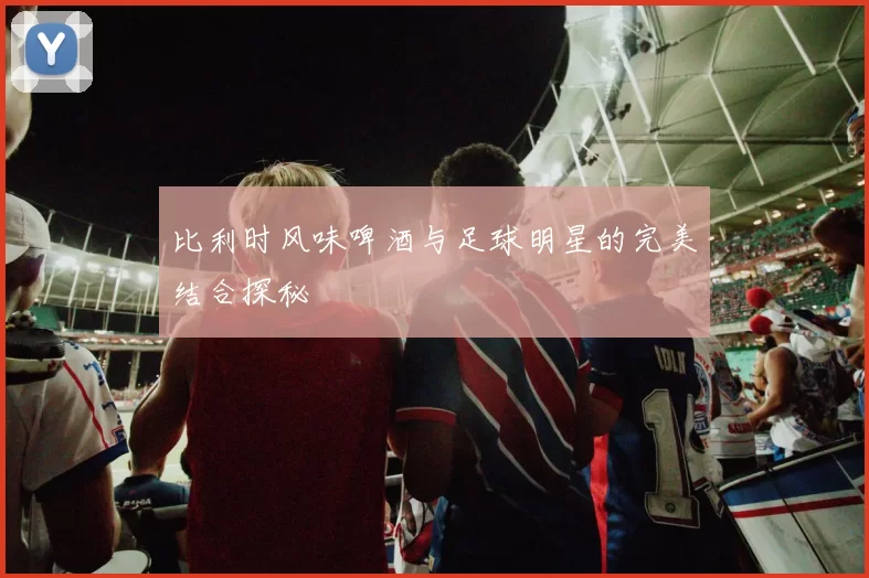 比利时风味啤酒与足球明星的完美结合探秘