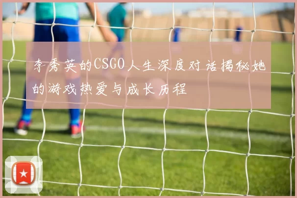 李秀英的CSGO人生深度对话揭秘她的游戏热爱与成长历程