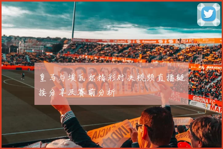 皇马与埃瓦尔精彩对决视频直播链接分享及赛前分析
