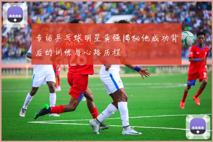 专访乒乓球明星黄强揭秘他成功背后的训练与心路历程
