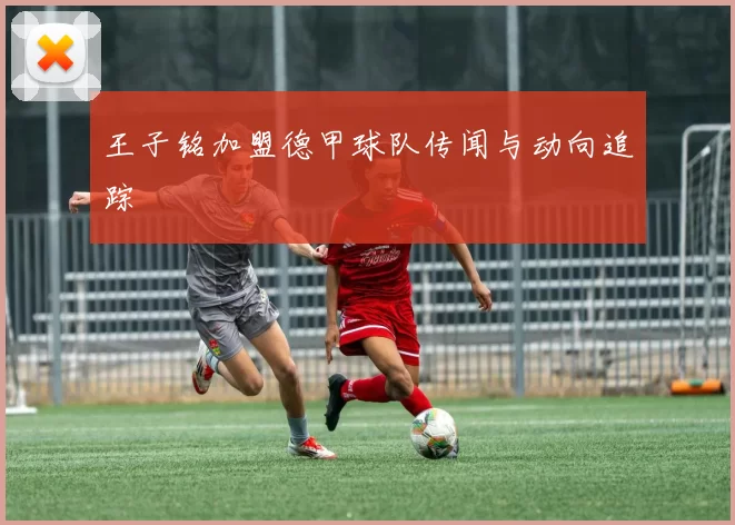 王子铭加盟德甲球队传闻与动向追踪