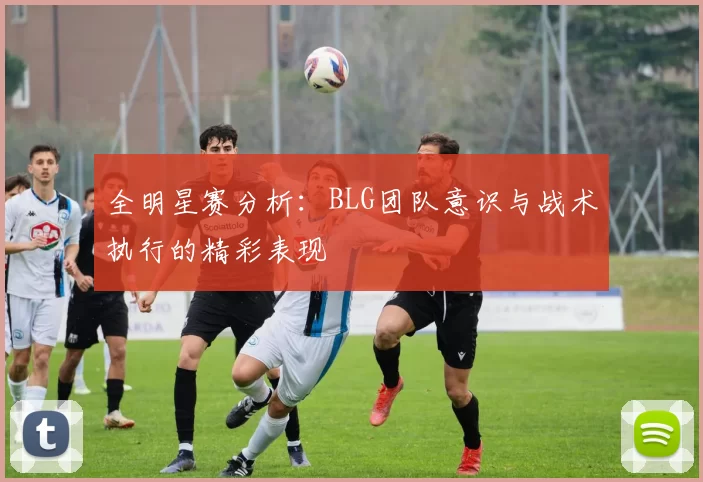全明星赛分析：BLG团队意识与战术执行的精彩表现