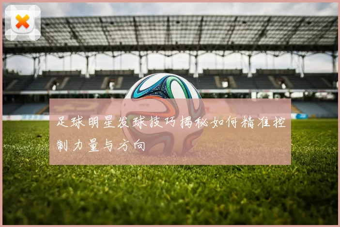 足球明星发球技巧揭秘如何精准控制力量与方向