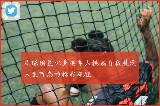 足球明星化身老年人挑战自我展现人生百态的精彩旅程