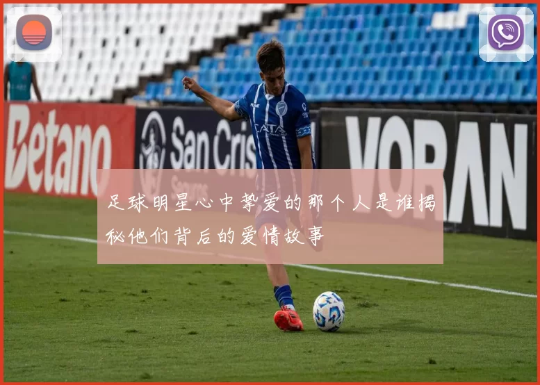 足球明星心中挚爱的那个人是谁揭秘他们背后的爱情故事