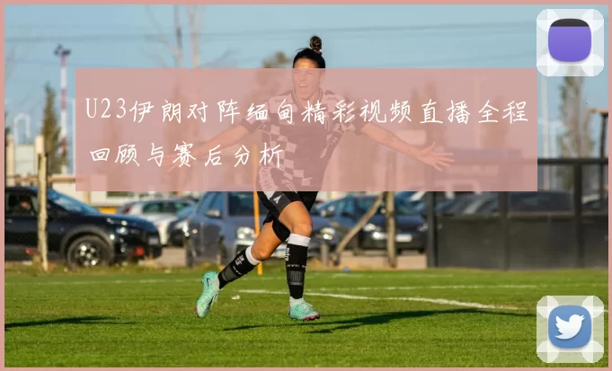 U23伊朗对阵缅甸精彩视频直播全程回顾与赛后分析