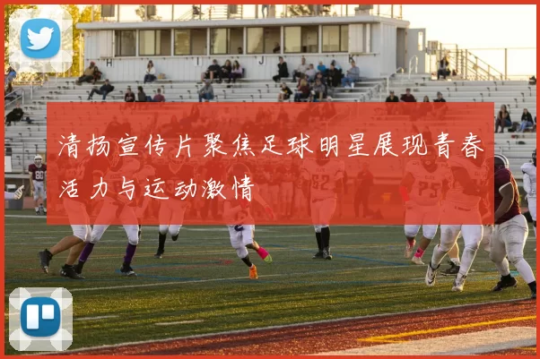 清扬宣传片聚焦足球明星展现青春活力与运动激情