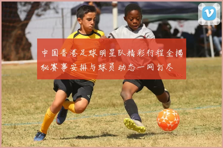 中国香港足球明星队精彩行程全揭秘赛事安排与球员动态一网打尽