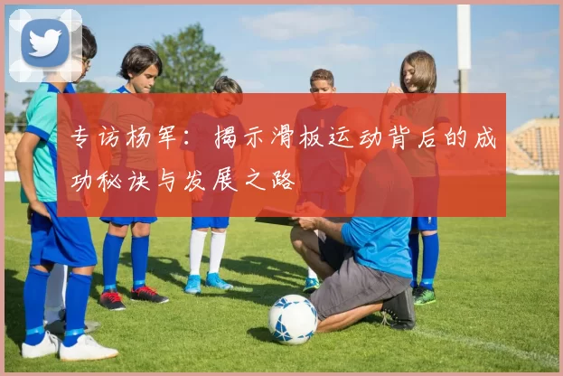 专访杨军：揭示滑板运动背后的成功秘诀与发展之路