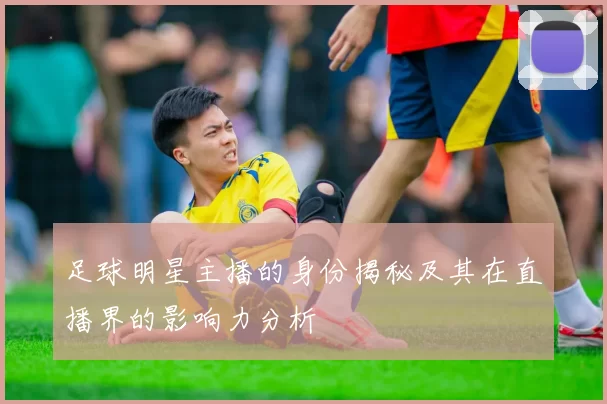 足球明星主播的身份揭秘及其在直播界的影响力分析