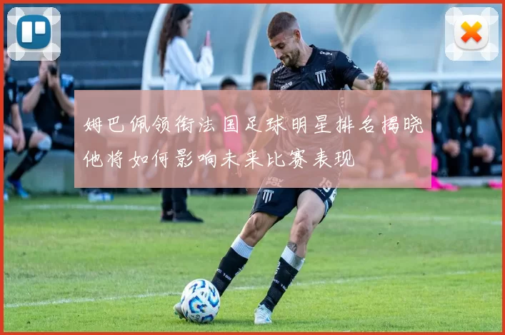 姆巴佩领衔法国足球明星排名揭晓他将如何影响未来比赛表现