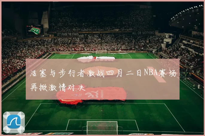 活塞与步行者激战四月二日NBA赛场再掀激情对决