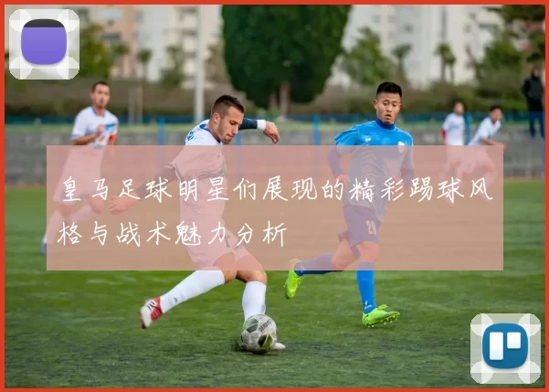 皇马足球明星们展现的精彩踢球风格与战术魅力分析