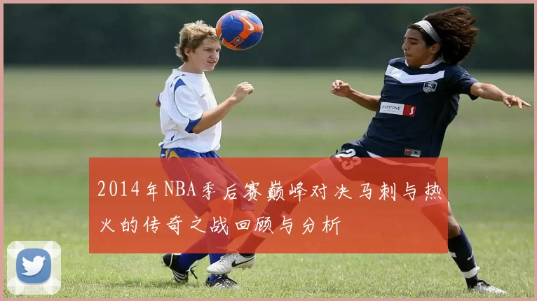 2014年NBA季后赛巅峰对决马刺与热火的传奇之战回顾与分析
