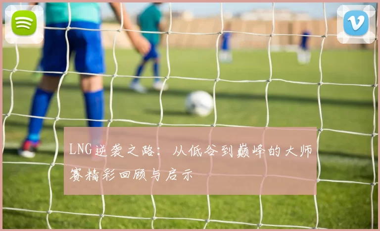 LNG逆袭之路：从低谷到巅峰的大师赛精彩回顾与启示