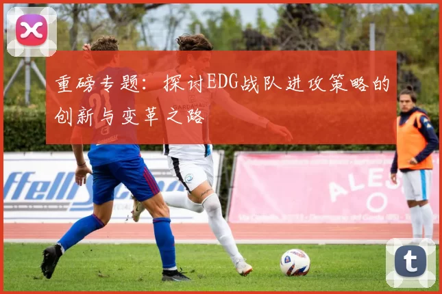 重磅专题：探讨EDG战队进攻策略的创新与变革之路