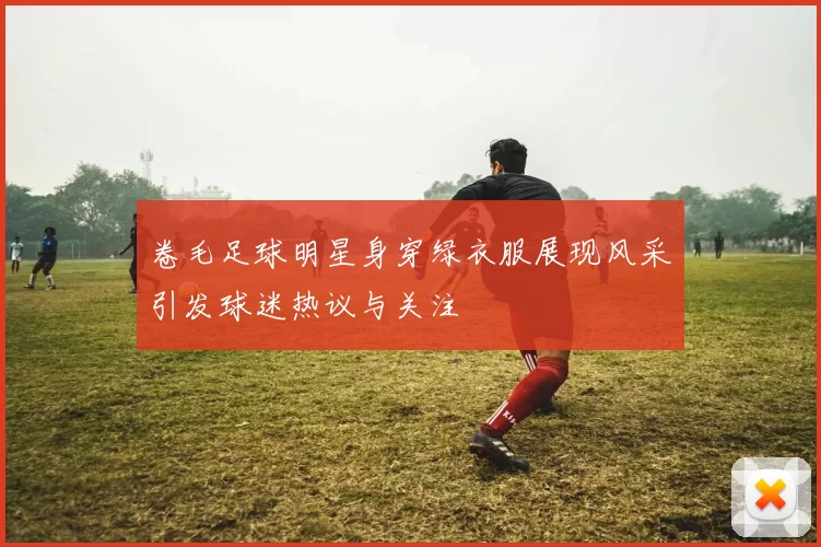 卷毛足球明星身穿绿衣服展现风采引发球迷热议与关注