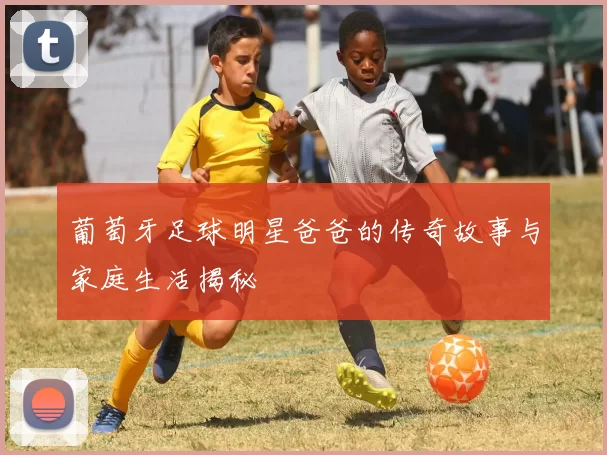 葡萄牙足球明星爸爸的传奇故事与家庭生活揭秘