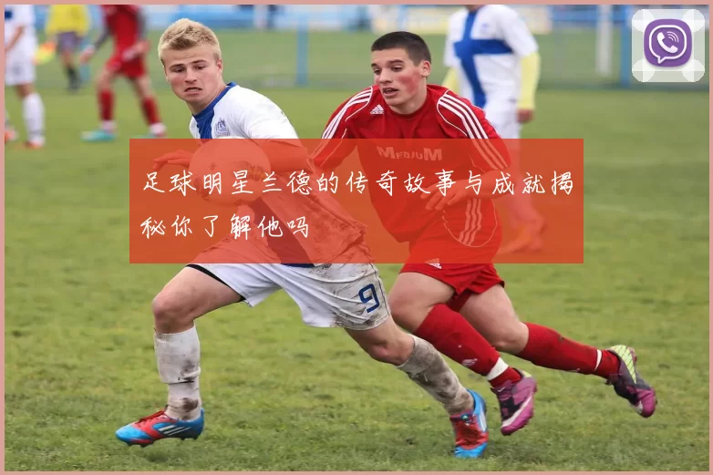 足球明星兰德的传奇故事与成就揭秘你了解他吗