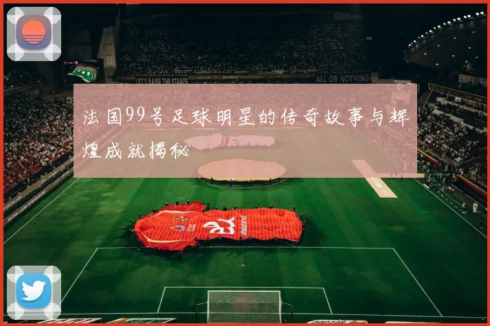 法国99号足球明星的传奇故事与辉煌成就揭秘
