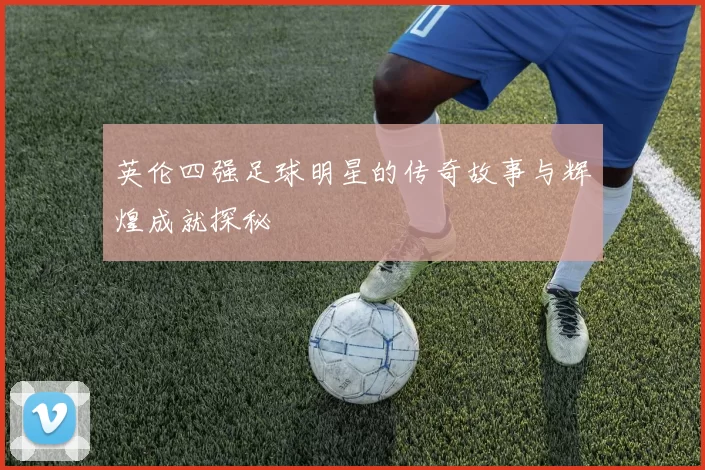 英伦四强足球明星的传奇故事与辉煌成就探秘