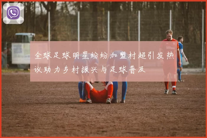 全球足球明星纷纷加盟村超引发热议助力乡村振兴与足球普及
