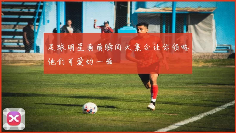 足球明星萌萌瞬间大集合让你领略他们可爱的一面