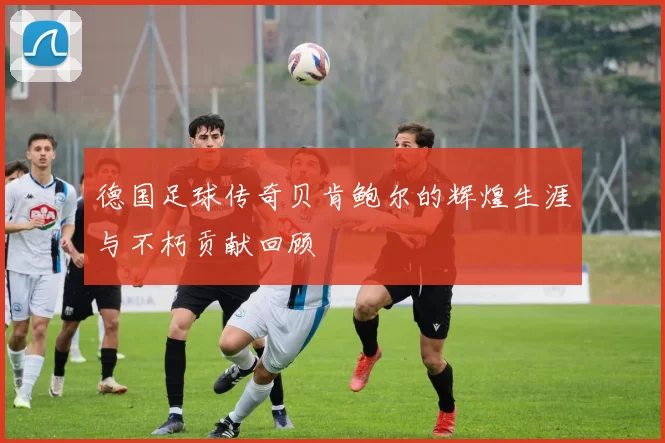 德国足球传奇贝肯鲍尔的辉煌生涯与不朽贡献回顾