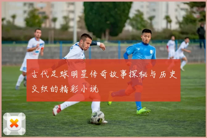 古代足球明星传奇故事探秘与历史交织的精彩小说